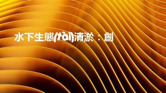 水下生態(tài)清淤：創(chuàng)新技術(shù)助力海底重生！
